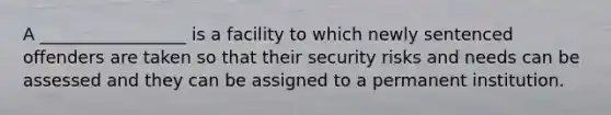 A _________________ is a facility to which newly sentenced offenders are taken so that their security risks and needs can be assessed and they can be assigned to a permanent institution.