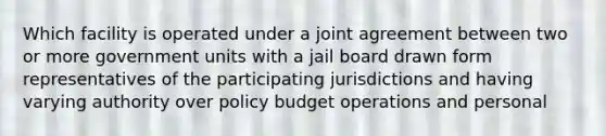 Which facility is operated under a joint agreement between two or more government units with a jail board drawn form representatives of the participating jurisdictions and having varying authority over policy budget operations and personal