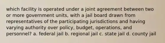 which facility is operated under a joint agreement between two or more government units, with a jail board drawn from representatives of the participating jurisdictions and having varying authority over policy, budget, operations, and personnel? a. federal jail b. regional jail c. state jail d. county jail