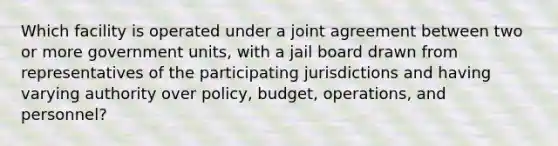 Which facility is operated under a joint agreement between two or more government units, with a jail board drawn from representatives of the participating jurisdictions and having varying authority over policy, budget, operations, and personnel?