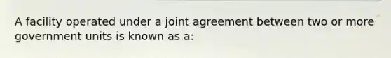 A facility operated under a joint agreement between two or more government units is known as a: