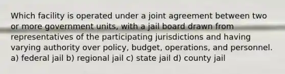 Which facility is operated under a joint agreement between two or more government units, with a jail board drawn from representatives of the participating jurisdictions and having varying authority over policy, budget, operations, and personnel. a) federal jail b) regional jail c) state jail d) county jail