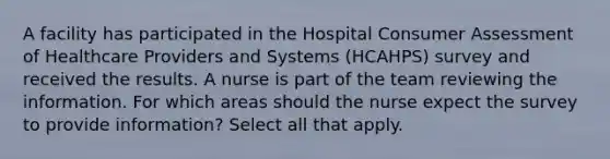 A facility has participated in the Hospital Consumer Assessment of Healthcare Providers and Systems (HCAHPS) survey and received the results. A nurse is part of the team reviewing the information. For which areas should the nurse expect the survey to provide information? Select all that apply.