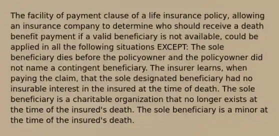 The facility of payment clause of a life insurance policy, allowing an insurance company to determine who should receive a death benefit payment if a valid beneficiary is not available, could be applied in all the following situations EXCEPT: The sole beneficiary dies before the policyowner and the policyowner did not name a contingent beneficiary. The insurer learns, when paying the claim, that the sole designated beneficiary had no insurable interest in the insured at the time of death. The sole beneficiary is a charitable organization that no longer exists at the time of the insured's death. The sole beneficiary is a minor at the time of the insured's death.