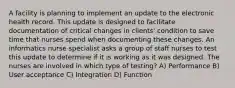 A facility is planning to implement an update to the electronic health record. This update is designed to facilitate documentation of critical changes in clients' condition to save time that nurses spend when documenting these changes. An informatics nurse specialist asks a group of staff nurses to test this update to determine if it is working as it was designed. The nurses are involved in which type of testing? A) Performance B) User acceptance C) Integration D) Function