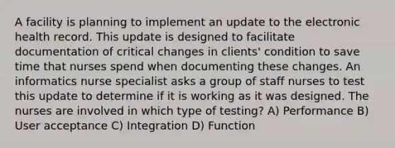 A facility is planning to implement an update to the electronic health record. This update is designed to facilitate documentation of critical changes in clients' condition to save time that nurses spend when documenting these changes. An informatics nurse specialist asks a group of staff nurses to test this update to determine if it is working as it was designed. The nurses are involved in which type of testing? A) Performance B) User acceptance C) Integration D) Function