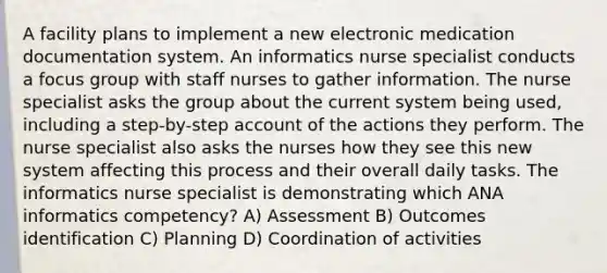 A facility plans to implement a new electronic medication documentation system. An informatics nurse specialist conducts a focus group with staff nurses to gather information. The nurse specialist asks the group about the current system being used, including a step-by-step account of the actions they perform. The nurse specialist also asks the nurses how they see this new system affecting this process and their overall daily tasks. The informatics nurse specialist is demonstrating which ANA informatics competency? A) Assessment B) Outcomes identification C) Planning D) Coordination of activities