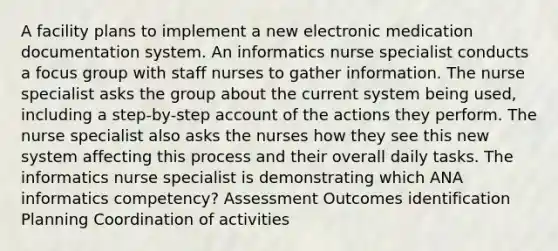 A facility plans to implement a new electronic medication documentation system. An informatics nurse specialist conducts a focus group with staff nurses to gather information. The nurse specialist asks the group about the current system being used, including a step-by-step account of the actions they perform. The nurse specialist also asks the nurses how they see this new system affecting this process and their overall daily tasks. The informatics nurse specialist is demonstrating which ANA informatics competency? Assessment Outcomes identification Planning Coordination of activities