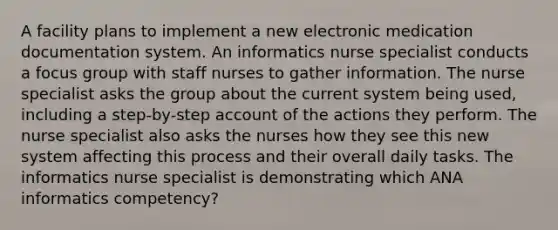 A facility plans to implement a new electronic medication documentation system. An informatics nurse specialist conducts a focus group with staff nurses to gather information. The nurse specialist asks the group about the current system being used, including a step-by-step account of the actions they perform. The nurse specialist also asks the nurses how they see this new system affecting this process and their overall daily tasks. The informatics nurse specialist is demonstrating which ANA informatics competency?