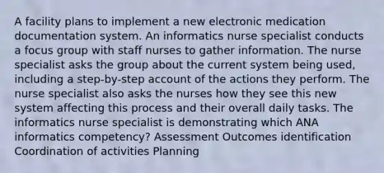 A facility plans to implement a new electronic medication documentation system. An informatics nurse specialist conducts a focus group with staff nurses to gather information. The nurse specialist asks the group about the current system being used, including a step-by-step account of the actions they perform. The nurse specialist also asks the nurses how they see this new system affecting this process and their overall daily tasks. The informatics nurse specialist is demonstrating which ANA informatics competency? Assessment Outcomes identification Coordination of activities Planning