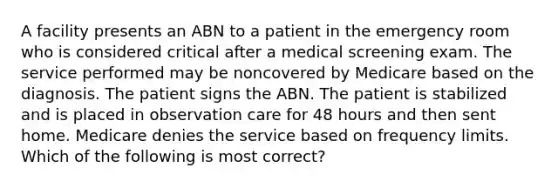 A facility presents an ABN to a patient in the emergency room who is considered critical after a medical screening exam. The service performed may be noncovered by Medicare based on the diagnosis. The patient signs the ABN. The patient is stabilized and is placed in observation care for 48 hours and then sent home. Medicare denies the service based on frequency limits. Which of the following is most correct?