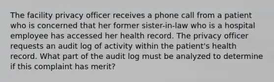 The facility privacy officer receives a phone call from a patient who is concerned that her former sister-in-law who is a hospital employee has accessed her health record. The privacy officer requests an audit log of activity within the patient's health record. What part of the audit log must be analyzed to determine if this complaint has merit?