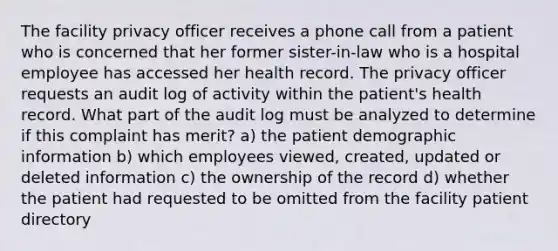 The facility privacy officer receives a phone call from a patient who is concerned that her former sister-in-law who is a hospital employee has accessed her health record. The privacy officer requests an audit log of activity within the patient's health record. What part of the audit log must be analyzed to determine if this complaint has merit? a) the patient demographic information b) which employees viewed, created, updated or deleted information c) the ownership of the record d) whether the patient had requested to be omitted from the facility patient directory