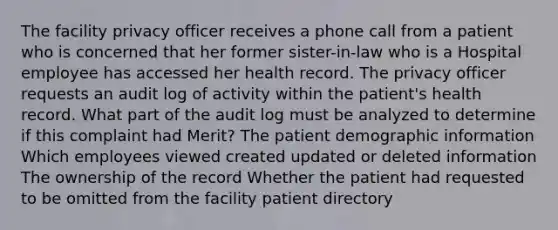 The facility privacy officer receives a phone call from a patient who is concerned that her former sister-in-law who is a Hospital employee has accessed her health record. The privacy officer requests an audit log of activity within the patient's health record. What part of the audit log must be analyzed to determine if this complaint had Merit? The patient demographic information Which employees viewed created updated or deleted information The ownership of the record Whether the patient had requested to be omitted from the facility patient directory