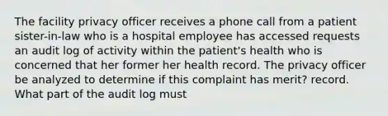 The facility privacy officer receives a phone call from a patient sister-in-law who is a hospital employee has accessed requests an audit log of activity within the patient's health who is concerned that her former her health record. The privacy officer be analyzed to determine if this complaint has merit? record. What part of the audit log must