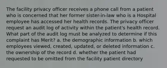 The facility privacy officer receives a phone call from a patient who is concerned that her former sister-in-law who is a Hospital employee has accessed her health records. The privacy officer request an audit log of activity within the patient's health record. What part of the audit log must be analyzed to determine if this complaint has Merit? a. the demographic information b. which employees viewed, created, updated, or deleted information c. the ownership of the record d. whether the patient had requested to be omitted from the facility patient directory