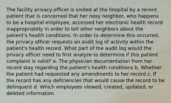 The facility privacy officer is visited at the hospital by a recent patient that is concerned that her nosy neighbor, who happens to be a hospital employee, accessed her electronic health record inappropriately in order to tell other neighbors about the patient's health conditions. In order to determine this occurred, the privacy officer requests an audit log of activity within the patient's health record. What part of the audit log would the privacy officer need to first analyze to determine if this patient complaint is valid? a. The physician documentation from her recent stay regarding the patient's health conditions b. Whether the patient had requested any amendments to her record c. If the record has any deficiencies that would cause the record to be delinquent d. Which employees viewed, created, updated, or deleted information