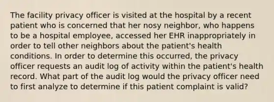 The facility privacy officer is visited at the hospital by a recent patient who is concerned that her nosy neighbor, who happens to be a hospital employee, accessed her EHR inappropriately in order to tell other neighbors about the patient's health conditions. In order to determine this occurred, the privacy officer requests an audit log of activity within the patient's health record. What part of the audit log would the privacy officer need to first analyze to determine if this patient complaint is valid?