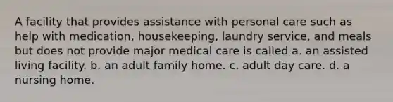 A facility that provides assistance with personal care such as help with medication, housekeeping, laundry service, and meals but does not provide major medical care is called a. an assisted living facility. b. an adult family home. c. adult day care. d. a nursing home.