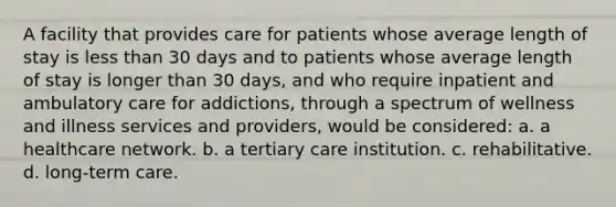 A facility that provides care for patients whose average length of stay is <a href='https://www.questionai.com/knowledge/k7BtlYpAMX-less-than' class='anchor-knowledge'>less than</a> 30 days and to patients whose average length of stay is longer than 30 days, and who require inpatient and ambulatory care for addictions, through a spectrum of wellness and illness services and providers, would be considered: a. a healthcare network. b. a tertiary care institution. c. rehabilitative. d. <a href='https://www.questionai.com/knowledge/kbgocJrCsW-long-term-care' class='anchor-knowledge'>long-term care</a>.