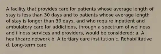 A facility that provides care for patients whose average length of stay is less than 30 days and to patients whose average length of stay is longer than 30 days, and who require inpatient and ambulatory care for addictions, through a spectrum of wellness and illness services and providers, would be considered: a. A healthcare network b. A tertiary care institution c. Rehabilitative d. Long-term care