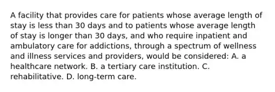 A facility that provides care for patients whose average length of stay is less than 30 days and to patients whose average length of stay is longer than 30 days, and who require inpatient and ambulatory care for addictions, through a spectrum of wellness and illness services and providers, would be considered: A. a healthcare network. B. a tertiary care institution. C. rehabilitative. D. long-term care.