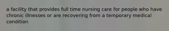 a facility that provides full time nursing care for people who have chronic illnesses or are recovering from a temporary medical condition