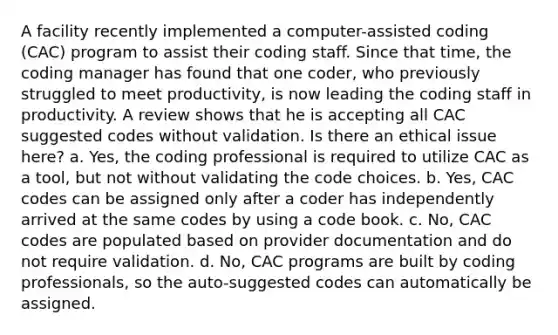 A facility recently implemented a computer-assisted coding (CAC) program to assist their coding staff. Since that time, the coding manager has found that one coder, who previously struggled to meet productivity, is now leading the coding staff in productivity. A review shows that he is accepting all CAC suggested codes without validation. Is there an ethical issue here? a. Yes, the coding professional is required to utilize CAC as a tool, but not without validating the code choices. b. Yes, CAC codes can be assigned only after a coder has independently arrived at the same codes by using a code book. c. No, CAC codes are populated based on provider documentation and do not require validation. d. No, CAC programs are built by coding professionals, so the auto-suggested codes can automatically be assigned.