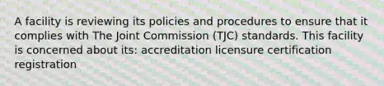 A facility is reviewing its policies and procedures to ensure that it complies with The Joint Commission (TJC) standards. This facility is concerned about its: accreditation licensure certification registration