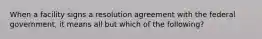 When a facility signs a resolution agreement with the federal government, it means all but which of the following?