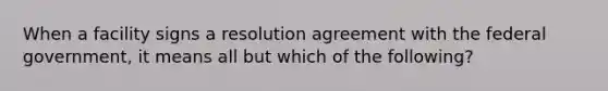 When a facility signs a resolution agreement with the federal government, it means all but which of the following?