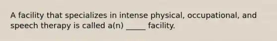 A facility that specializes in intense physical, occupational, and speech therapy is called a(n) _____ facility.