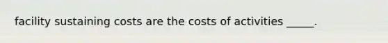 facility sustaining costs are the costs of activities _____.