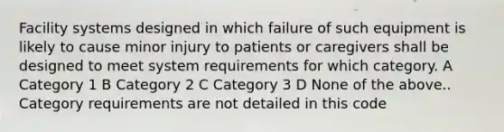 Facility systems designed in which failure of such equipment is likely to cause minor injury to patients or caregivers shall be designed to meet system requirements for which category. A Category 1 B Category 2 C Category 3 D None of the above.. Category requirements are not detailed in this code