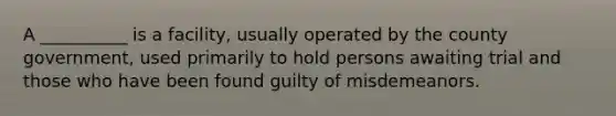 A __________ is a facility, usually operated by the county government, used primarily to hold persons awaiting trial and those who have been found guilty of misdemeanors.