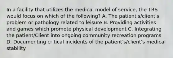 In a facility that utilizes the medical model of service, the TRS would focus on which of the following? A. The patient's/client's problem or pathology related to leisure B. Providing activities and games which promote physical development C. Integrating the patient/Client into ongoing community recreation programs D. Documenting critical incidents of the patient's/client's medical stability