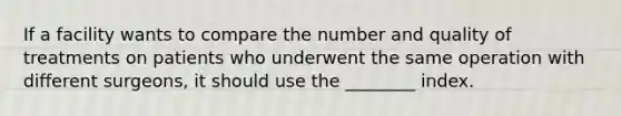 If a facility wants to compare the number and quality of treatments on patients who underwent the same operation with different surgeons, it should use the ________ index.