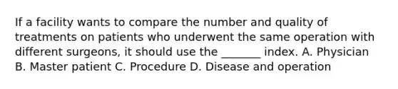 If a facility wants to compare the number and quality of treatments on patients who underwent the same operation with different surgeons, it should use the _______ index. A. Physician B. Master patient C. Procedure D. Disease and operation