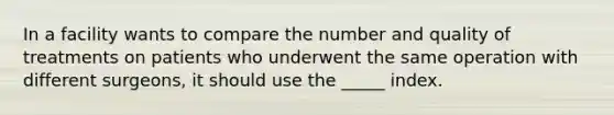 In a facility wants to compare the number and quality of treatments on patients who underwent the same operation with different surgeons, it should use the _____ index.