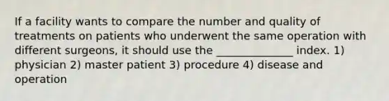 If a facility wants to compare the number and quality of treatments on patients who underwent the same operation with different surgeons, it should use the ______________ index. 1) physician 2) master patient 3) procedure 4) disease and operation