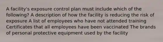 A facility's exposure control plan must include which of the following? A description of how the facility is reducing the risk of exposure A list of employees who have not attended training Certificates that all employees have been vaccinated The brands of personal protective equipment used by the facility