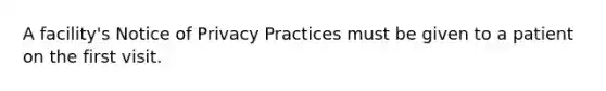 A facility's Notice of Privacy Practices must be given to a patient on the first visit.