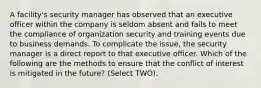 A facility's security manager has observed that an executive officer within the company is seldom absent and fails to meet the compliance of organization security and training events due to business demands. To complicate the issue, the security manager is a direct report to that executive officer. Which of the following are the methods to ensure that the conflict of interest is mitigated in the future? (Select TWO).