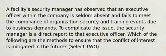 A facility's security manager has observed that an executive officer within the company is seldom absent and fails to meet the compliance of organization security and training events due to business demands. To complicate the issue, the security manager is a direct report to that executive officer. Which of the following are the methods to ensure that the conflict of interest is mitigated in the future? (Select TWO).