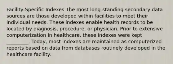 Facility-Specific Indexes The most long-standing secondary data sources are those developed within facilities to meet their individual needs. These indexes enable health records to be located by diagnosis, procedure, or physician. Prior to extensive computerization in healthcare, these indexes were kept _________. Today, most indexes are maintained as computerized reports based on data from databases routinely developed in the healthcare facility.