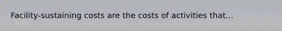 Facility-sustaining costs are the costs of activities that...