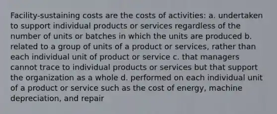 Facility-sustaining costs are the costs of activities: a. undertaken to support individual products or services regardless of the number of units or batches in which the units are produced b. related to a group of units of a product or services, rather than each individual unit of product or service c. that managers cannot trace to individual products or services but that support the organization as a whole d. performed on each individual unit of a product or service such as the cost of energy, machine depreciation, and repair