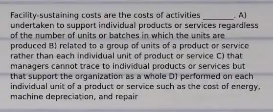 Facility-sustaining costs are the costs of activities ________. A) undertaken to support individual products or services regardless of the number of units or batches in which the units are produced B) related to a group of units of a product or service rather than each individual unit of product or service C) that managers cannot trace to individual products or services but that support the organization as a whole D) performed on each individual unit of a product or service such as the cost of energy, machine depreciation, and repair