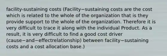 facility-sustaining costs (Facility−sustaining costs are the cost which is related to the whole of the organization that is they provide support to the whole of the organization. Therefore it is very difficult to trace it along with the individual Product. As a result, it is very difficult to find a good cost driver​(cause−and−effect​relationship) between ​facility−sustaining costs and a cost allocation base.)