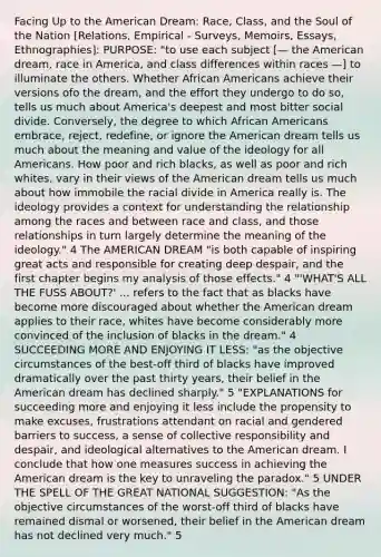 Facing Up to the American Dream: Race, Class, and the Soul of the Nation [Relations, Empirical - Surveys, Memoirs, Essays, Ethnographies]: PURPOSE: "to use each subject [— the American dream, race in America, and class differences within races —] to illuminate the others. Whether African Americans achieve their versions ofo the dream, and the effort they undergo to do so, tells us much about America's deepest and most bitter social divide. Conversely, the degree to which African Americans embrace, reject, redefine, or ignore the American dream tells us much about the meaning and value of the ideology for all Americans. How poor and rich blacks, as well as poor and rich whites, vary in their views of the American dream tells us much about how immobile the racial divide in America really is. The ideology provides a context for understanding the relationship among the races and between race and class, and those relationships in turn largely determine the meaning of the ideology." 4 The AMERICAN DREAM "is both capable of inspiring great acts and responsible for creating deep despair, and the first chapter begins my analysis of those effects." 4 "'WHAT'S ALL THE FUSS ABOUT?' ... refers to the fact that as blacks have become more discouraged about whether the American dream applies to their race, whites have become considerably more convinced of the inclusion of blacks in the dream." 4 SUCCEEDING MORE AND ENJOYING IT LESS: "as the objective circumstances of the best-off third of blacks have improved dramatically over the past thirty years, their belief in the American dream has declined sharply." 5 "EXPLANATIONS for succeeding more and enjoying it less include the propensity to make excuses, frustrations attendant on racial and gendered barriers to success, a sense of collective responsibility and despair, and ideological alternatives to the American dream. I conclude that how one measures success in achieving the American dream is the key to unraveling the paradox." 5 UNDER THE SPELL OF THE GREAT NATIONAL SUGGESTION: "As the objective circumstances of the worst-off third of blacks have remained dismal or worsened, their belief in the American dream has not declined very much." 5